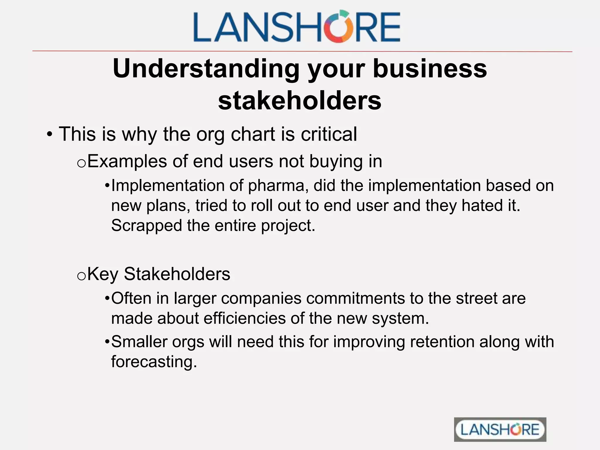 Understanding your business
stakeholders
• This is why the org chart is critical
oExamples of end users not buying in
•Implementation of pharma, did the implementation based on
new plans, tried to roll out to end user and they hated it.
Scrapped the entire project.
oKey Stakeholders
•Often in larger companies commitments to the street are
made about efficiencies of the new system.
•Smaller orgs will need this for improving retention along with
forecasting.
 