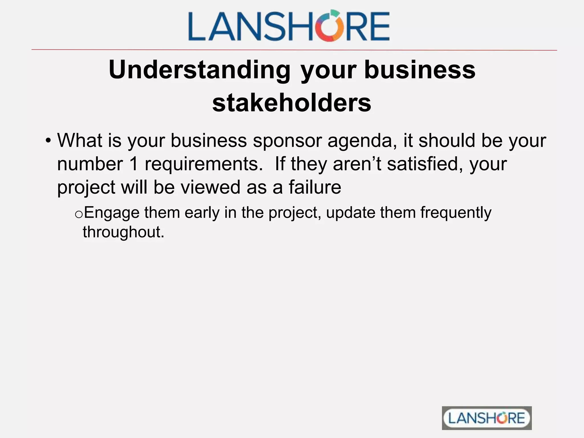 Understanding your business
stakeholders
• What is your business sponsor agenda, it should be your
number 1 requirements. If they aren’t satisfied, your
project will be viewed as a failure
oEngage them early in the project, update them frequently
throughout.
 