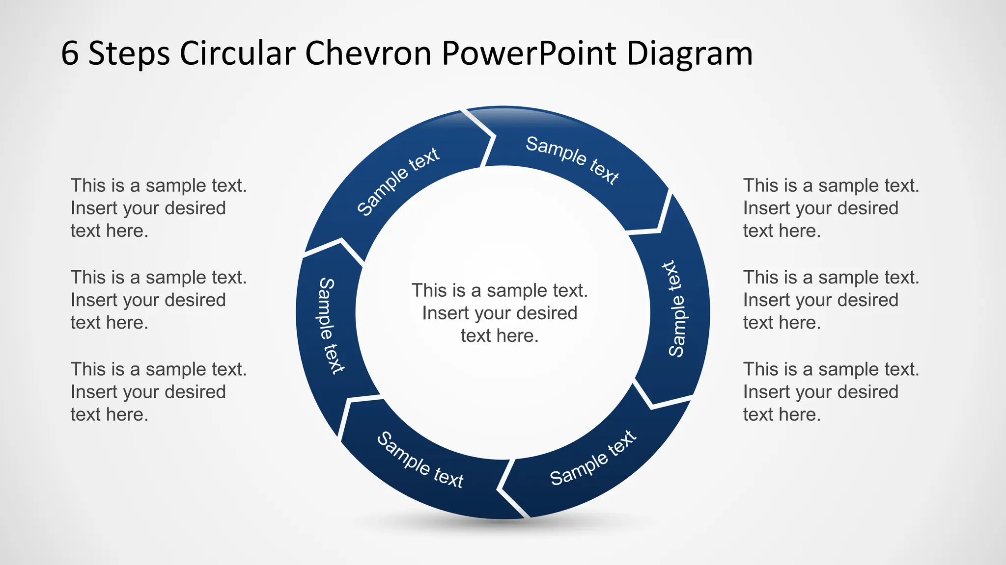 6 Steps Circular Chevron PowerPoint Diagram
This is a sample text.
Insert your desired
text here.
This is a sample text.
Insert your desired
text here.
This is a sample text.
Insert your desired
text here.
This is a sample text.
Insert your desired
text here.
This is a sample text.
Insert your desired
text here.
This is a sample text.
Insert your desired
text here.
This is a sample text.
Insert your desired
text here.