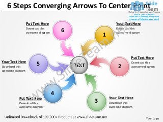 6 Steps Converging Arrows To Center Point

                  Put Text Here                                Your Text Here
                  Download this
                  awesome diagram       6                      Download this
                                                               awesome diagram
                                                       1


                                                                         Put Text Here
Your Text Here
Download this
                        5                   TEXT                2
                                                                         Download this
                                                                         awesome diagram
awesome diagram




                                    4
           Put Text Here                                   Your Text Here
           Download this                           3       Download this
           awesome diagram                                 awesome diagram


                                                                                  Your Logo
 
