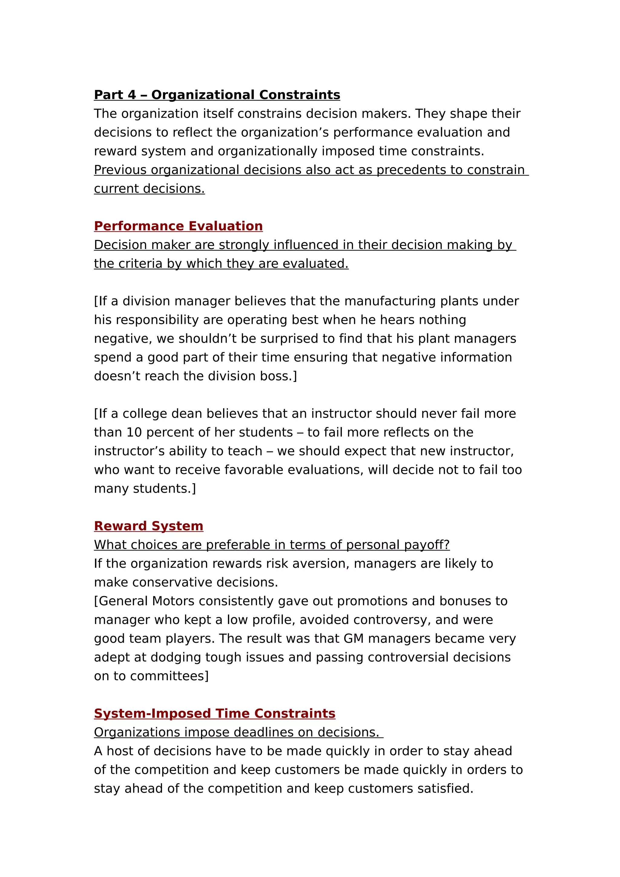 Part 4 – Organizational Constraints
The organization itself constrains decision makers. They shape their
decisions to reflect the organization’s performance evaluation and
reward system and organizationally imposed time constraints.
Previous organizational decisions also act as precedents to constrain
current decisions.
Performance Evaluation
Decision maker are strongly influenced in their decision making by
the criteria by which they are evaluated.
[If a division manager believes that the manufacturing plants under
his responsibility are operating best when he hears nothing
negative, we shouldn’t be surprised to find that his plant managers
spend a good part of their time ensuring that negative information
doesn’t reach the division boss.]
[If a college dean believes that an instructor should never fail more
than 10 percent of her students – to fail more reflects on the
instructor’s ability to teach – we should expect that new instructor,
who want to receive favorable evaluations, will decide not to fail too
many students.]
Reward System
What choices are preferable in terms of personal payoff?
If the organization rewards risk aversion, managers are likely to
make conservative decisions.
[General Motors consistently gave out promotions and bonuses to
manager who kept a low profile, avoided controversy, and were
good team players. The result was that GM managers became very
adept at dodging tough issues and passing controversial decisions
on to committees]
System-Imposed Time Constraints
Organizations impose deadlines on decisions.
A host of decisions have to be made quickly in order to stay ahead
of the competition and keep customers be made quickly in orders to
stay ahead of the competition and keep customers satisfied.

 