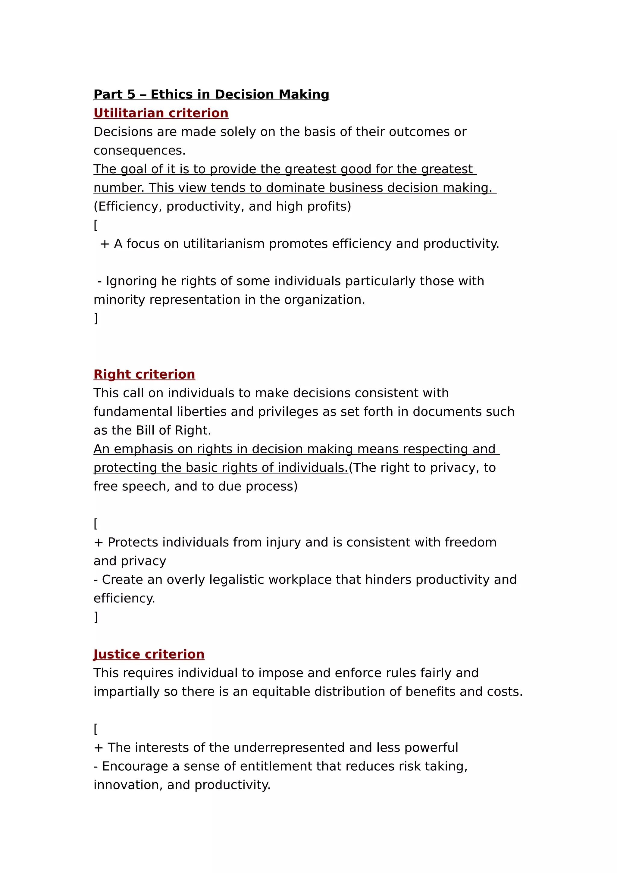 Part 5 – Ethics in Decision Making
Utilitarian criterion
Decisions are made solely on the basis of their outcomes or
consequences.
The goal of it is to provide the greatest good for the greatest
number. This view tends to dominate business decision making.
(Efficiency, productivity, and high profits)
[
+ A focus on utilitarianism promotes efficiency and productivity.
- Ignoring he rights of some individuals particularly those with
minority representation in the organization.
]

Right criterion
This call on individuals to make decisions consistent with
fundamental liberties and privileges as set forth in documents such
as the Bill of Right.
An emphasis on rights in decision making means respecting and
protecting the basic rights of individuals.(The right to privacy, to
free speech, and to due process)
[
+ Protects individuals from injury and is consistent with freedom
and privacy
- Create an overly legalistic workplace that hinders productivity and
efficiency.
]
Justice criterion
This requires individual to impose and enforce rules fairly and
impartially so there is an equitable distribution of benefits and costs.
[
+ The interests of the underrepresented and less powerful
- Encourage a sense of entitlement that reduces risk taking,
innovation, and productivity.

 