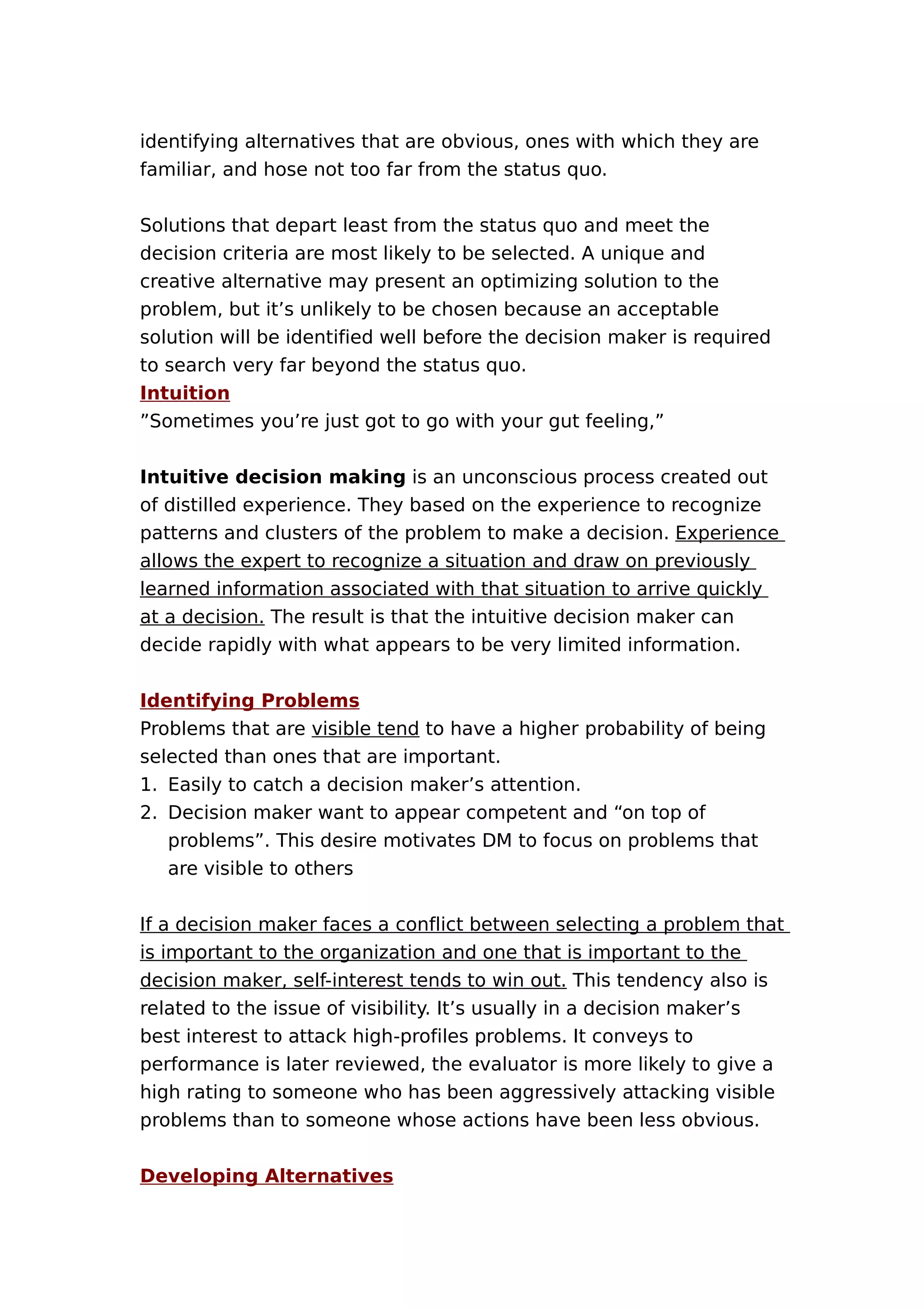 identifying alternatives that are obvious, ones with which they are
familiar, and hose not too far from the status quo.
Solutions that depart least from the status quo and meet the
decision criteria are most likely to be selected. A unique and
creative alternative may present an optimizing solution to the
problem, but it’s unlikely to be chosen because an acceptable
solution will be identified well before the decision maker is required
to search very far beyond the status quo.
Intuition
”Sometimes you’re just got to go with your gut feeling,”
Intuitive decision making is an unconscious process created out
of distilled experience. They based on the experience to recognize
patterns and clusters of the problem to make a decision. Experience
allows the expert to recognize a situation and draw on previously
learned information associated with that situation to arrive quickly
at a decision. The result is that the intuitive decision maker can
decide rapidly with what appears to be very limited information.
Identifying Problems
Problems that are visible tend to have a higher probability of being
selected than ones that are important.
1. Easily to catch a decision maker’s attention.
2. Decision maker want to appear competent and “on top of
problems”. This desire motivates DM to focus on problems that
are visible to others
If a decision maker faces a conflict between selecting a problem that
is important to the organization and one that is important to the
decision maker, self-interest tends to win out. This tendency also is
related to the issue of visibility. It’s usually in a decision maker’s
best interest to attack high-profiles problems. It conveys to
performance is later reviewed, the evaluator is more likely to give a
high rating to someone who has been aggressively attacking visible
problems than to someone whose actions have been less obvious.
Developing Alternatives

 