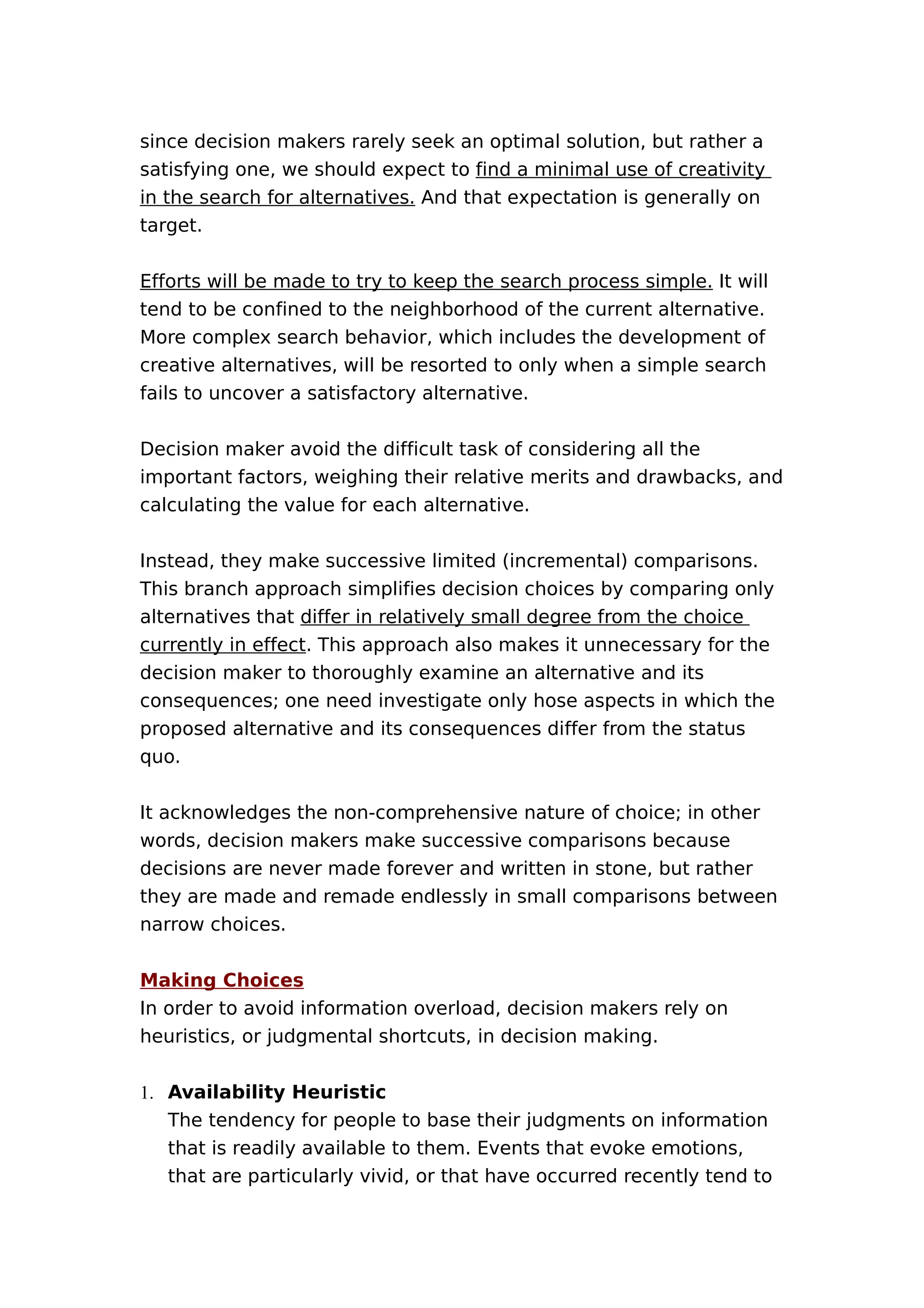 since decision makers rarely seek an optimal solution, but rather a
satisfying one, we should expect to find a minimal use of creativity
in the search for alternatives. And that expectation is generally on
target.
Efforts will be made to try to keep the search process simple. It will
tend to be confined to the neighborhood of the current alternative.
More complex search behavior, which includes the development of
creative alternatives, will be resorted to only when a simple search
fails to uncover a satisfactory alternative.
Decision maker avoid the difficult task of considering all the
important factors, weighing their relative merits and drawbacks, and
calculating the value for each alternative.
Instead, they make successive limited (incremental) comparisons.
This branch approach simplifies decision choices by comparing only
alternatives that differ in relatively small degree from the choice
currently in effect. This approach also makes it unnecessary for the
decision maker to thoroughly examine an alternative and its
consequences; one need investigate only hose aspects in which the
proposed alternative and its consequences differ from the status
quo.
It acknowledges the non-comprehensive nature of choice; in other
words, decision makers make successive comparisons because
decisions are never made forever and written in stone, but rather
they are made and remade endlessly in small comparisons between
narrow choices.
Making Choices
In order to avoid information overload, decision makers rely on
heuristics, or judgmental shortcuts, in decision making.
1. Availability Heuristic
The tendency for people to base their judgments on information
that is readily available to them. Events that evoke emotions,
that are particularly vivid, or that have occurred recently tend to

 