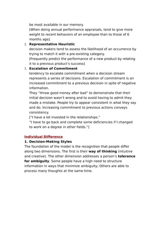 be most available in our memory.
[When doing annual performance appraisals, tend to give more
weight to recent behaviors of an employee than to those of 6
months ago]
2. Representative Heuristic
decision makers tend to assess the likelihood of an occurrence by
trying to match it with a pre-existing category.
[Frequently predict the performance of a new product by relating
it to a previous product’s success]
3. Escalation of Commitment
tendency to escalate commitment when a decision stream
represents a series of decisions. Escalation of commitment is an
increased commitment to a previous decision in spite of negative
information.
They “throw good money after bad” to demonstrate that their
initial decision wasn’t wrong and to avoid having to admit they
made a mistake. People try to appear consistent in what they say
and do. Increasing commitment to previous actions conveys
consistency.
[“I have a lot invested in the relationships.”
“I have to go back and complete some deficiencies if I changed
to work on a degree in other fields.”]
Individual Difference
1. Decision-Making Styles
The foundation of the model is the recognition that people differ
along two dimensions. The first is their way of thinking (intuitive
and creative). The other dimension addresses a person’s tolerance
for ambiguity. Some people have a high need to structure
information in ways that minimize ambiguity; Others are able to
process many thoughts at the same time.

 