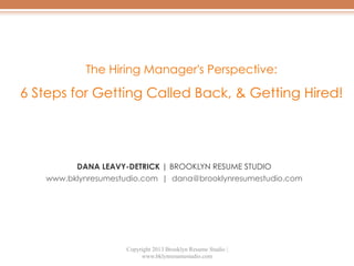 The Hiring Manager's Perspective:

6 Steps for Getting Called Back, & Getting Hired!

DANA LEAVY-DETRICK | BROOKLYN RESUME STUDIO
www.bklynresumestudio.com | dana@brooklynresumestudio.com

Copyright 2013 Brooklyn Resume Studio |
www.bklynresumestudio.com

 