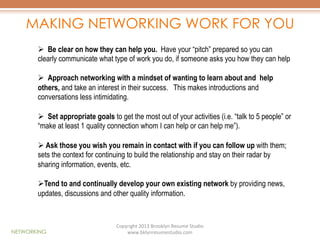 MAKING NETWORKING WORK FOR YOU
Ø  Be clear on how they can help you. Have your “pitch” prepared so you can
clearly communicate what type of work you do, if someone asks you how they can help
Ø  Approach networking with a mindset of wanting to learn about and help
others, and take an interest in their success. This makes introductions and
conversations less intimidating.
Ø  Set appropriate goals to get the most out of your activities (i.e. “talk to 5 people” or
“make at least 1 quality connection whom I can help or can help me”).
Ø  Ask those you wish you remain in contact with if you can follow up with them;
sets the context for continuing to build the relationship and stay on their radar by
sharing information, events, etc.
Ø Tend to and continually develop your own existing network by providing news,
updates, discussions and other quality information.

NETWORKING

Copyright	
  2013	
  Brooklyn	
  Resume	
  Studio	
  	
  
www.bklynresumestudio.com	
  

 