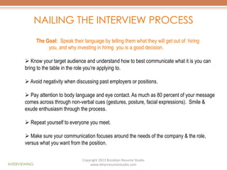 NAILING THE INTERVIEW PROCESS
The Goal: Speak their language by telling them what they will get out of hiring
you, and why investing in hiring you is a good decision.
Ø  Know your target audience and understand how to best communicate what it is you can
bring to the table in the role you’re applying to.
Ø  Avoid negativity when discussing past employers or positions.
Ø  Pay attention to body language and eye contact. As much as 80 percent of your message
comes across through non-verbal cues (gestures, posture, facial expressions). Smile &
exude enthusiasm through the process.
Ø  Repeat yourself to everyone you meet.
Ø  Make sure your communication focuses around the needs of the company & the role,
versus what you want from the position.

INTERVIEWING

Copyright	
  2013	
  Brooklyn	
  Resume	
  Studio	
  	
  
www.bklynresumestudio.com	
  

 