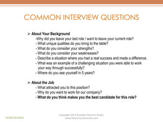 COMMON INTERVIEW QUESTIONS
Ø  About Your Background
- Why did you leave your last role / want to leave your current role?
-  What unique qualities do you bring to the table?
-  What do you consider your strengths?
-  What do you consider your weaknesses?
-  Describe a situation where you had a real success and made a difference.
-  What was an example of a challenging situation you were able to work
your way through successfully?
-  Where do you see yourself in 5 years?
Ø  About the Job
-  What attracted you to this position?
-  Why do you want to work for our company?
-  What do you think makes you the best candidate for this role?

INTERVIEWING

Copyright	
  2013	
  Brooklyn	
  Resume	
  Studio	
  	
  
www.bklynresumestudio.com	
  

 