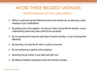 AVOID THESE BIGGEST MISTAKES:
PEOPLE REMAIN ON THE JOB MARKET…
Ø  Without a solid resume that effectively brands and markets you by delivering a clear
message of your qualifications.
Ø  By getting stuck in the negative - focusing on what’s wrong with the situation, versus
understanding where they have control to be successful.
Ø  By not spending time doing the right types of search activities, or just not doing them
effectively.
Ø  By assuming “one size fits all” when it comes to resumes.
Ø  By not maintaining a positive online presence.
Ø  Assuming the job market “is just really bad right now”.
Ø  By setting unrealistic expectations about the transition process.

COMMON MISTAKES

 