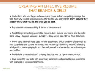 CREATING AN EFFECTIVE RESUME
THAT BRANDS & SELLS
Ø  Understand who your target audience is and create a clear, compelling message that
tells them why you are uniquely qualified for the role you applying for. Don’t assume they
already know what you do, and what you do best.
Ø  Pay attention to the readability & format of the document.
Ø  Avoid titling it something generic like “resume.doc”. Include your name, and the date:
Dana Leavy – Account Manager– June2011. Only save it as a PDF or Word document.
Ø  Never send an email that’s just a resume attachment. Utilize the body of the email as
your cover letter and compel me to read your resume by introducing yourself, reiterating
what position you’re applying to, and then sell yourself in a few sentences as to why you
are qualified.
Ø  Avoid cliché phrases that don’t uniquely describe you, i.e. “great communicator”.
Ø  Give context to your skills with a summary statement, and context to your experience
with examples of key accomplishments.
RESUMES

Copyright	
  2013	
  Brooklyn	
  Resume	
  Studio	
  	
  
www.bklynresumestudio.com	
  

 