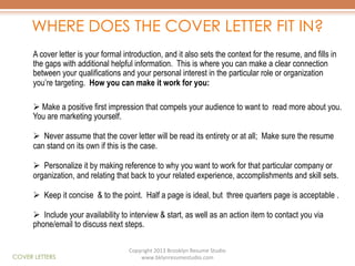 WHERE DOES THE COVER LETTER FIT IN?
A cover letter is your formal introduction, and it also sets the context for the resume, and fills in
the gaps with additional helpful information. This is where you can make a clear connection
between your qualifications and your personal interest in the particular role or organization
you’re targeting. How you can make it work for you:
Ø  Make a positive first impression that compels your audience to want to read more about you.
You are marketing yourself.
Ø  Never assume that the cover letter will be read its entirety or at all; Make sure the resume
can stand on its own if this is the case.
Ø  Personalize it by making reference to why you want to work for that particular company or
organization, and relating that back to your related experience, accomplishments and skill sets.
Ø  Keep it concise & to the point. Half a page is ideal, but three quarters page is acceptable .
Ø  Include your availability to interview & start, as well as an action item to contact you via
phone/email to discuss next steps.

COVER LETTERS

Copyright	
  2013	
  Brooklyn	
  Resume	
  Studio	
  	
  
www.bklynresumestudio.com	
  

 