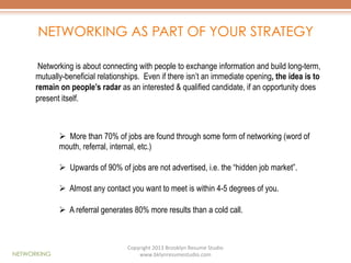 NETWORKING AS PART OF YOUR STRATEGY
Networking is about connecting with people to exchange information and build long-term,
mutually-beneficial relationships. Even if there isn’t an immediate opening, the idea is to
remain on people’s radar as an interested & qualified candidate, if an opportunity does
present itself.

Ø  More than 70% of jobs are found through some form of networking (word of
mouth, referral, internal, etc.)
Ø  Upwards of 90% of jobs are not advertised, i.e. the “hidden job market”.
Ø  Almost any contact you want to meet is within 4-5 degrees of you.
Ø  A referral generates 80% more results than a cold call.

NETWORKING

Copyright	
  2013	
  Brooklyn	
  Resume	
  Studio	
  	
  
www.bklynresumestudio.com	
  

 