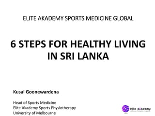 ELITE AKADEMY SPORTS MEDICINE GLOBAL
6 STEPS FOR HEALTHY LIVING
IN SRI LANKA
Kusal Goonewardena
Head of Sports Medicine
Elite Akademy Sports Physiotherapy
University of Melbourne
 