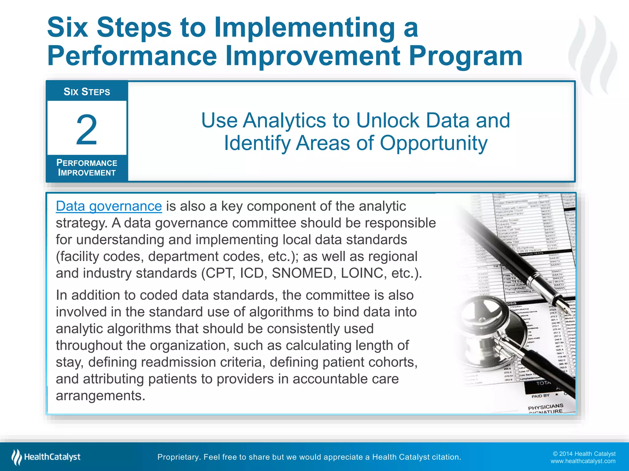 © 2014 Health Catalyst
www.healthcatalyst.com
Proprietary. Feel free to share but we would appreciate a Health Catalyst citation.
Six Steps to Implementing a
Performance Improvement Program
Use Analytics to Unlock Data and
Identify Areas of Opportunity
SIX STEPS
PERFORMANCE
IMPROVEMENT
2
Performance improvement requires an analytics system that integrates data sources
(clinical, claims, financial, operational, etc.), and facilitates quick and easy data sharing.
Only with appropriate analytics can an organization identify specific areas of opportunity
among strategic areas of focus.
Health Catalyst offers a unique solution with our Late-Binding™ Enterprise Data
Warehouse – an agile, interactive process producing balanced metrics.
Data governance is also a key component of the analytic
strategy. A data governance committee should be responsible
for understanding and implementing local data standards
(facility codes, department codes, etc.); as well as regional
and industry standards (CPT, ICD, SNOMED, LOINC, etc.).
In addition to coded data standards, the committee is also
involved in the standard use of algorithms to bind data into
analytic algorithms that should be consistently used
throughout the organization, such as calculating length of
stay, defining readmission criteria, defining patient cohorts,
and attributing patients to providers in accountable care
arrangements.
 