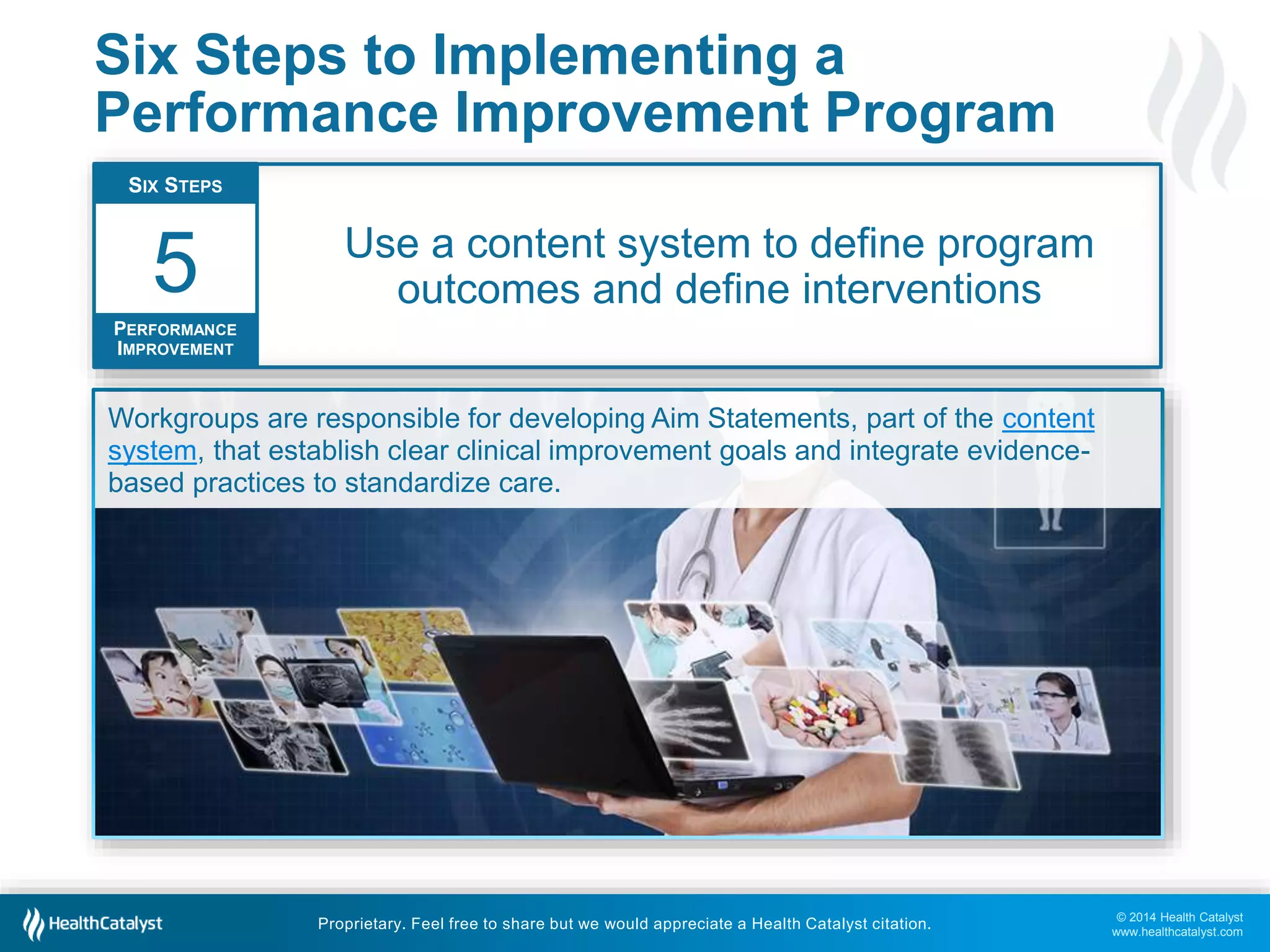 © 2014 Health Catalyst
www.healthcatalyst.com
Proprietary. Feel free to share but we would appreciate a Health Catalyst citation.
Six Steps to Implementing a
Performance Improvement Program
Use a content system to define program
outcomes and define interventions
SIX STEPS
PERFORMANCE
IMPROVEMENT
5
Workgroups are responsible for developing Aim Statements, part of the content
system, that establish clear clinical improvement goals and integrate evidence-
based practices to standardize care.
 