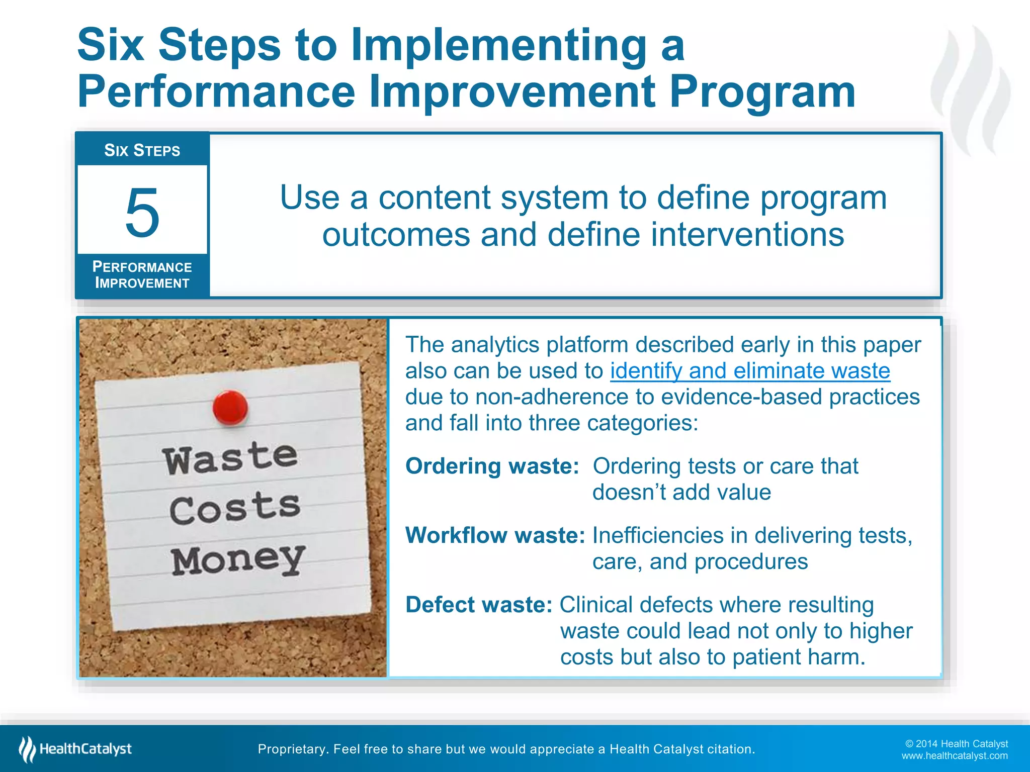 © 2014 Health Catalyst
www.healthcatalyst.com
Proprietary. Feel free to share but we would appreciate a Health Catalyst citation.
Six Steps to Implementing a
Performance Improvement Program
Use a content system to define program
outcomes and define interventions
SIX STEPS
PERFORMANCE
IMPROVEMENT
5
The analytics platform described early in this paper
also can be used to identify and eliminate waste
due to non-adherence to evidence-based practices
and fall into three categories:
Ordering waste: Ordering tests or care that
doesn’t add value
Workflow waste: Inefficiencies in delivering tests,
care, and procedures
Defect waste: Clinical defects where resulting
waste could lead not only to higher
costs but also to patient harm.
 