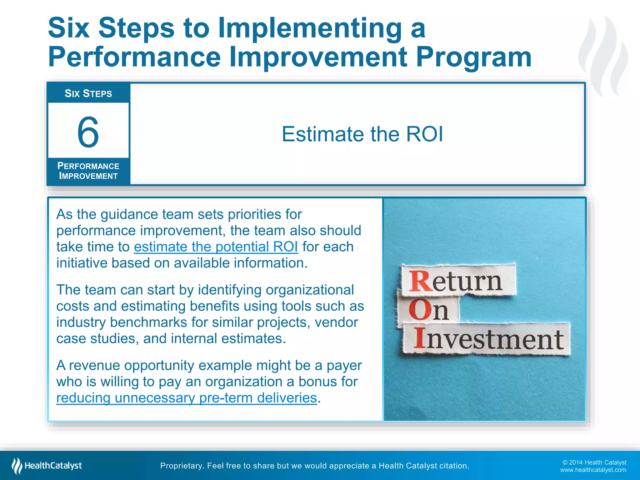 © 2014 Health Catalyst
www.healthcatalyst.com
Proprietary. Feel free to share but we would appreciate a Health Catalyst citation.
Six Steps to Implementing a
Performance Improvement Program
Estimate the ROI
SIX STEPS
PERFORMANCE
IMPROVEMENT
6
As the guidance team sets priorities for
performance improvement, the team also should
take time to estimate the potential ROI for each
initiative based on available information.
The team can start by identifying organizational
costs and estimating benefits using tools such as
industry benchmarks for similar projects, vendor
case studies, and internal estimates.
A revenue opportunity example might be a payer
who is willing to pay an organization a bonus for
reducing unnecessary pre-term deliveries.
 