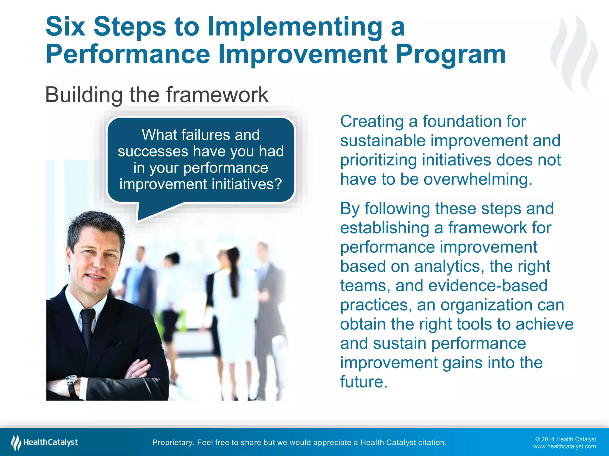 © 2014 Health Catalyst
www.healthcatalyst.com
Proprietary. Feel free to share but we would appreciate a Health Catalyst citation.
Six Steps to Implementing a
Performance Improvement Program
Building the framework
Creating a foundation for
sustainable improvement and
prioritizing initiatives does not
have to be overwhelming.
By following these steps and
establishing a framework for
performance improvement
based on analytics, the right
teams, and evidence-based
practices, an organization can
obtain the right tools to achieve
and sustain performance
improvement gains into the
future.
What failures and
successes have you had
in your performance
improvement initiatives?
 