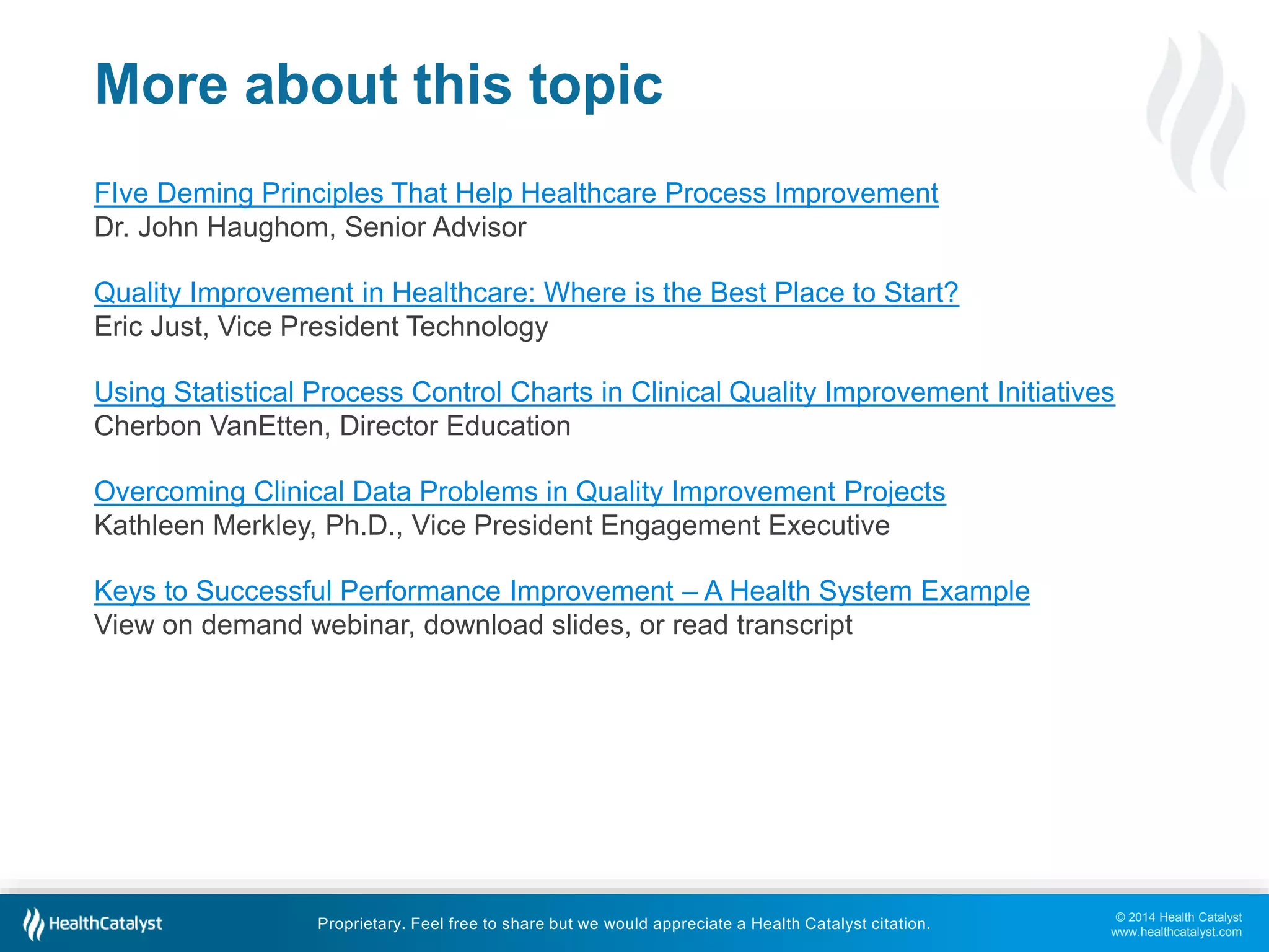 © 2014 Health Catalyst
www.healthcatalyst.com
Proprietary. Feel free to share but we would appreciate a Health Catalyst citation.
More about this topic
FIve Deming Principles That Help Healthcare Process Improvement
Dr. John Haughom, Senior Advisor
Quality Improvement in Healthcare: Where is the Best Place to Start?
Eric Just, Vice President Technology
Using Statistical Process Control Charts in Clinical Quality Improvement Initiatives
Cherbon VanEtten, Director Education
Overcoming Clinical Data Problems in Quality Improvement Projects
Kathleen Merkley, Ph.D., Vice President Engagement Executive
Keys to Successful Performance Improvement – A Health System Example
View on demand webinar, download slides, or read transcript
 
