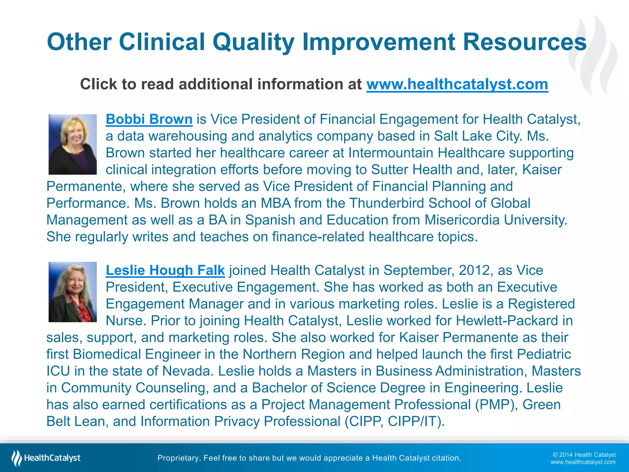 © 2014 Health Catalyst
www.healthcatalyst.com
Proprietary. Feel free to share but we would appreciate a Health Catalyst citation.
Other Clinical Quality Improvement Resources
Click to read additional information at www.healthcatalyst.com
Bobbi Brown is Vice President of Financial Engagement for Health Catalyst,
a data warehousing and analytics company based in Salt Lake City. Ms.
Brown started her healthcare career at Intermountain Healthcare supporting
clinical integration efforts before moving to Sutter Health and, later, Kaiser
Permanente, where she served as Vice President of Financial Planning and
Performance. Ms. Brown holds an MBA from the Thunderbird School of Global
Management as well as a BA in Spanish and Education from Misericordia University.
She regularly writes and teaches on finance-related healthcare topics.
Leslie Hough Falk joined Health Catalyst in September, 2012, as Vice
President, Executive Engagement. She has worked as both an Executive
Engagement Manager and in various marketing roles. Leslie is a Registered
Nurse. Prior to joining Health Catalyst, Leslie worked for Hewlett-Packard in
sales, support, and marketing roles. She also worked for Kaiser Permanente as their
first Biomedical Engineer in the Northern Region and helped launch the first Pediatric
ICU in the state of Nevada. Leslie holds a Masters in Business Administration, Masters
in Community Counseling, and a Bachelor of Science Degree in Engineering. Leslie
has also earned certifications as a Project Management Professional (PMP), Green
Belt Lean, and Information Privacy Professional (CIPP, CIPP/IT).
 