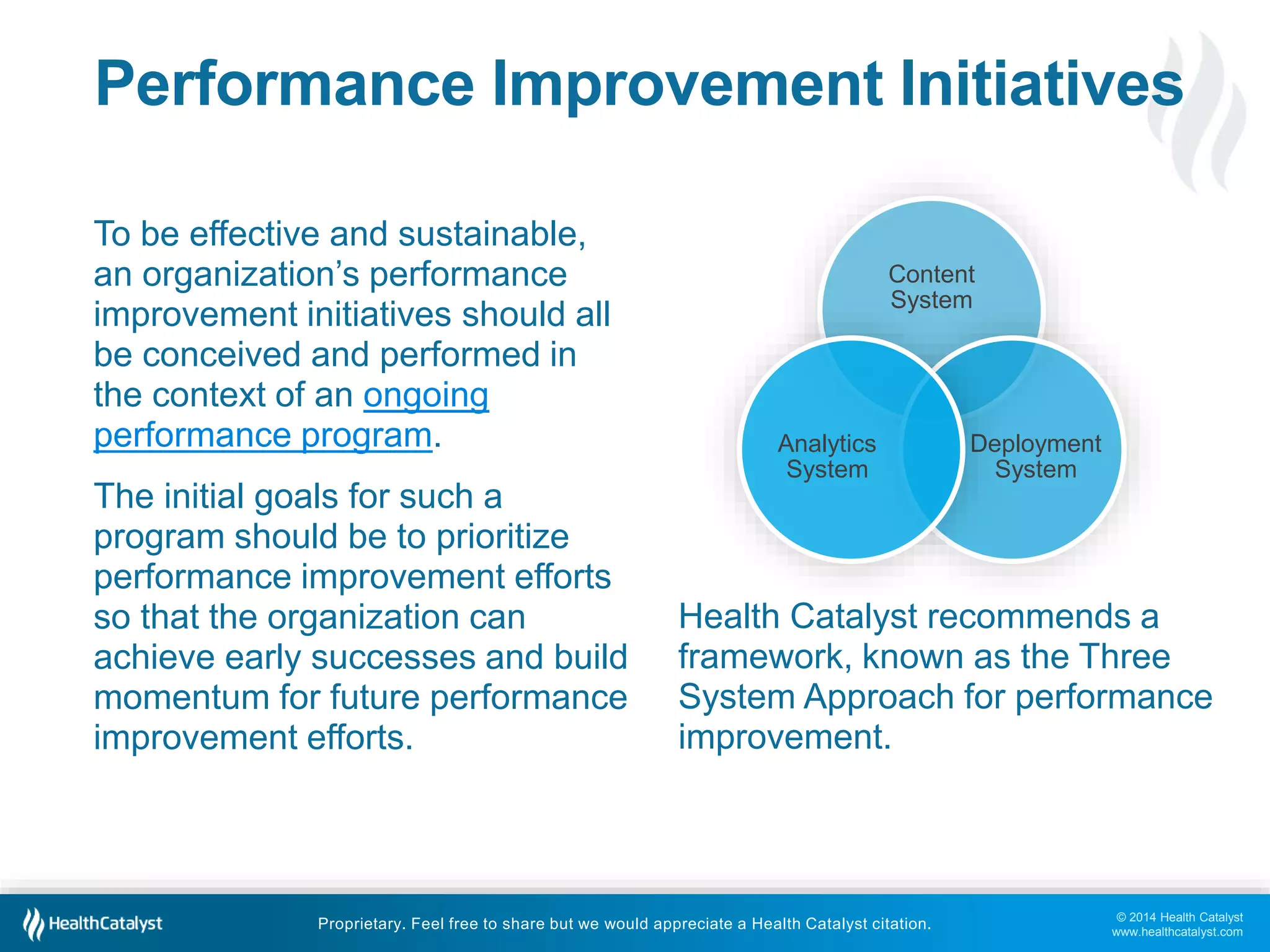 © 2014 Health Catalyst
www.healthcatalyst.com
Proprietary. Feel free to share but we would appreciate a Health Catalyst citation.
Performance Improvement Initiatives
To be effective and sustainable,
an organization’s performance
improvement initiatives should all
be conceived and performed in
the context of an ongoing
performance program.
The initial goals for such a
program should be to prioritize
performance improvement efforts
so that the organization can
achieve early successes and build
momentum for future performance
improvement efforts.
Content
System
Deployment
System
Analytics
System
Health Catalyst recommends a
framework, known as the Three
System Approach for performance
improvement.
 