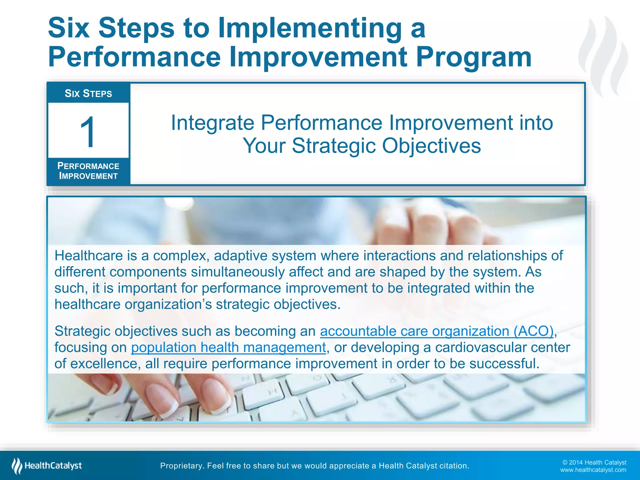 © 2014 Health Catalyst
www.healthcatalyst.com
Proprietary. Feel free to share but we would appreciate a Health Catalyst citation.
Six Steps to Implementing a
Performance Improvement Program
Integrate Performance Improvement into
Your Strategic Objectives
SIX STEPS
PERFORMANCE
IMPROVEMENT
1
Healthcare is a complex, adaptive system where interactions and relationships of
different components simultaneously affect and are shaped by the system. As
such, it is important for performance improvement to be integrated within the
healthcare organization’s strategic objectives.
Strategic objectives such as becoming an accountable care organization (ACO),
focusing on population health management, or developing a cardiovascular center
of excellence, all require performance improvement in order to be successful.
 