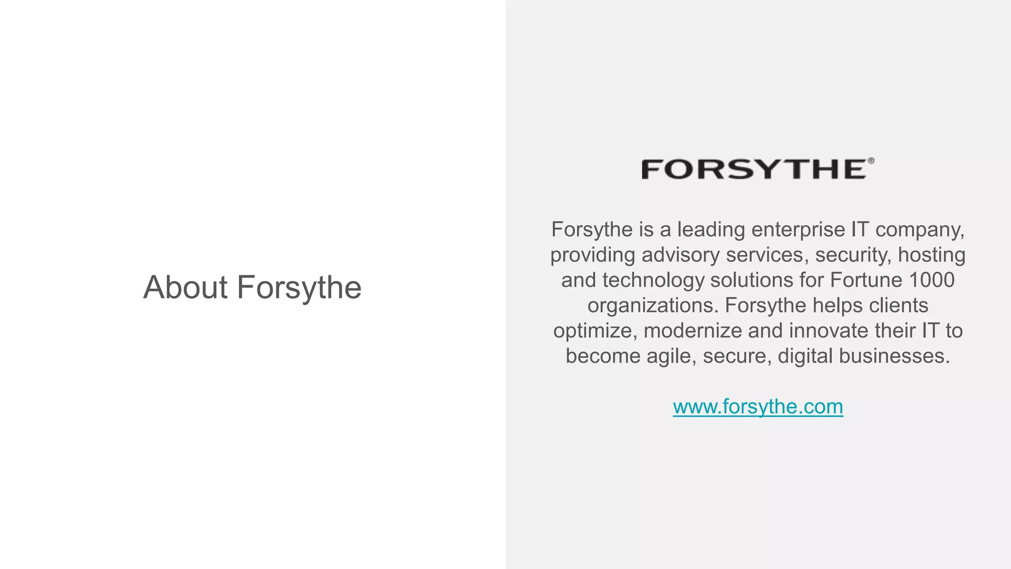 Forsythe is a leading enterprise IT company,
providing advisory services, security, hosting
and technology solutions for Fortune 1000
organizations. Forsythe helps clients
optimize, modernize and innovate their IT to
become agile, secure, digital businesses.
www.forsythe.com
About Forsythe
 