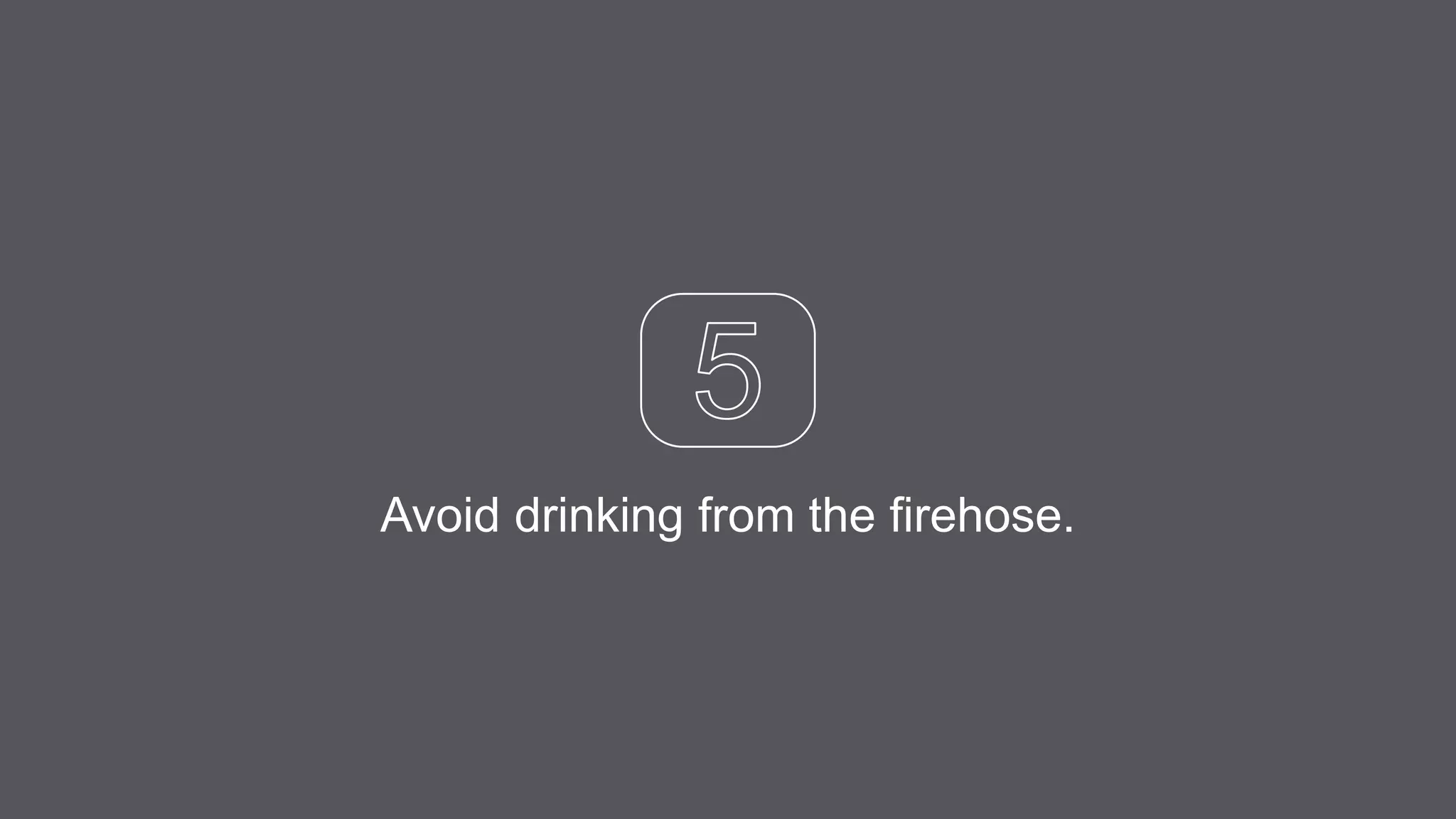 Avoid drinking from the firehose.
 