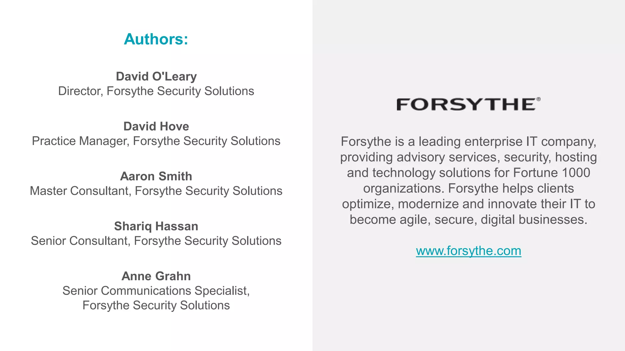 Authors:
David O'Leary
Director, Forsythe Security Solutions
David Hove
Practice Manager, Forsythe Security Solutions
Aaron Smith
Master Consultant, Forsythe Security Solutions
Shariq Hassan
Senior Consultant, Forsythe Security Solutions
Anne Grahn
Senior Communications Specialist,
Forsythe Security Solutions
Forsythe is a leading enterprise IT company,
providing advisory services, security, hosting
and technology solutions for Fortune 1000
organizations. Forsythe helps clients
optimize, modernize and innovate their IT to
become agile, secure, digital businesses.
www.forsythe.com
 