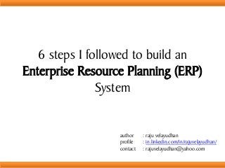 6 steps I followed to build an
Enterprise Resource Planning (ERP)
System
author : raju velayudhan
profile : in.linkedin.com/in/rajuvelayudhan/
contact : rajuvelayudhan@yahoo.com
 