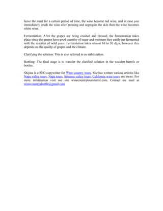Fermentation: After the grapes are being crushed and pressed, the fermentation takes
place since the grapes have good quantity of sugar and moisture they easily get fermented
with the reaction of wild yeast. Fermentation takes almost 10 to 30 days, however this
depends on the quality of grapes and the climate.

Clarifying the solution: This is also referred to as stabilization.

Bottling: The final stage is to transfer the clarified solution in the wooden barrels or
bottles.

Shijina is a SEO copywriter for Wine country tours. She has written various articles like
Napa valley tours, Napa tours, Sonoma valley tours, California wine tours and more. For
more information visit our site winecountrytourshuttle.com. Contact me mail at
winecountryshuttle@gmail.com
 