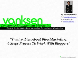 By Thierry Cellerin PM.: tcellerin@vanksen.com M.: +7 985 44 22 544 W.: www.culture-buzz.ru Consumer Engagement Marketing        Web 2.0, Social Media, Buzz marketing, E-reputation Monitoring “Truth & Lies About Blog Marketing. 6 Steps Process To Work With Bloggers” 