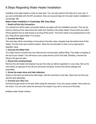 6 Steps Regarding Water Heater Installation
Installing a hot water heater is quite an easy task. You can also perform this task all on your own, if
you are comfortable with the DIY procedure. Here are several steps for hot water heater installation in
Cambridge, MA.
Water heater Installation in Cambridge, MA: Easy Steps
1. Switch off the h2o Connection
You should turn off the water connection before you begin with the installation process. This can be
done by closing of the valve about the water line, leading to the water heater. Ensure that you switch
off the gasoline line as well simply by turning off the penis. The knob needs to be perpendicular to the
line. Plug off the aged heater if it is power.
2. Connect the Hose
The next step will be connecting a hose pipe to the drain valve, situated near the bottom level of the
heater. Put the hose near another location. Allow the normal water to drain out by opening the
depletion valve.
3. Unscrew the Water Inlet
You might have to unscrew the river inlet and the normal water outflow fitting. This really is situated at
the top of your heater. You will have to use a pipe wrench just for this task. Similarly, unscrew the
fitting to the gas line also.
4. Discard the existing Heater
Remove the old heater and dispose it as per the rules as well as regulations in your area. Set up the
new heater as opposed to the old one and level it properly. Ensure that all the settings and
accessible.
5. Screw the water store and inlet collection
Screw on the store as well as the inlet range. Use the wrenches in this task. Open the river line and
add the tank absolutely.
6. Connect your Gas Line
Connect the gas series to the tank while using the wrenches. If you are using a heater, then switch on
the mains. You can even seek the services of an expert if you are a novice as of this task.

tankless water heater reviews
 