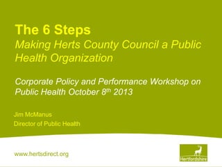 www.hertsdirect.org
The 6 Steps
Making Herts County Council a Public
Health Organization
Corporate Policy and Performance Workshop on
Public Health October 8th 2013
Jim McManus
Director of Public Health
 