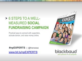 9/5/2013 Footer 1
6 STEPS TO A WELL-
MEASURED SOCIAL
FUNDRAISING CAMPAIGN
Practical ways to connect with supporters,
activate donors, and raise money online.
www.bit.ly/npEXPERTS
#npEXPERTS | @franswaa
 