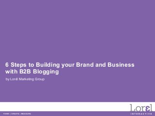 6 Steps to Building your Brand and Business
with B2B Blogging
by Lorél Marketing Group
 