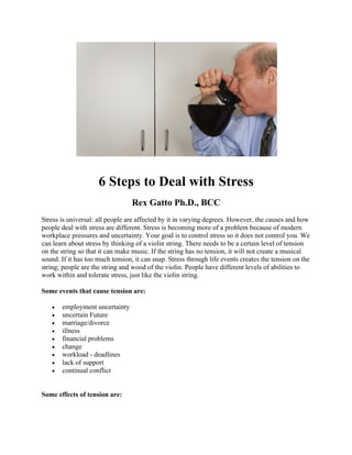 6 Steps to Deal with Stress
Rex Gatto Ph.D., BCC
Stress is universal: all people are affected by it in varying degrees. However, the causes and how
people deal with stress are different. Stress is becoming more of a problem because of modern
workplace pressures and uncertainty. Your goal is to control stress so it does not control you. We
can learn about stress by thinking of a violin string. There needs to be a certain level of tension
on the string so that it can make music. If the string has no tension, it will not create a musical
sound. If it has too much tension, it can snap. Stress through life events creates the tension on the
string; people are the string and wood of the violin. People have different levels of abilities to
work within and tolerate stress, just like the violin string.
Some events that cause tension are:
• employment uncertainty
• uncertain Future
• marriage/divorce
• illness
• financial problems
• change
• workload - deadlines
• lack of support
• continual conflict
Some effects of tension are:
 