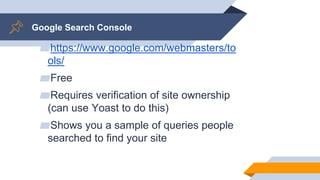 Google Search Console
▰https://www.google.com/webmasters/to
ols/
▰Free
▰Requires verification of site ownership
(can use Yoast to do this)
▰Shows you a sample of queries people
searched to find your site
 