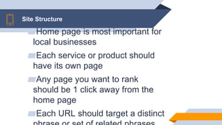 Site Structure
▰Home page is most important for
local businesses
▰Each service or product should
have its own page
▰Any page you want to rank
should be 1 click away from the
home page
▰Each URL should target a distinct
 
