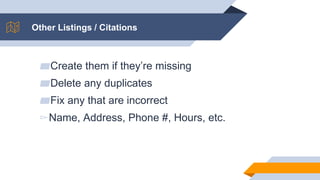 Other Listings / Citations
▰Create them if they’re missing
▰Delete any duplicates
▰Fix any that are incorrect
▻Name, Address, Phone #, Hours, etc.
 