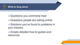 ▰Questions you commonly hear
▰Questions people are asking online
▰Solutions you’ve found to problems in
your industry
▰Create detailed how-to guides and
resources
What to blog about
 