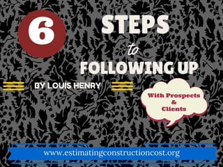 STEPS
to
FOLLOWING UP
With Prospects
&
Clients
www.estimatingconstructioncost.org
BY LOUIS HENRY
6
 