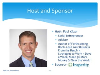 Host and Sponsor
 Host- Paul Kilzer
 Serial Entrepreneur
 Advisor
 Author of Forthcoming
Book- Lead Your Business
From the Beach 4
Strategies to Work 3 Days
a Week, Make 3x More
Money & Bless the World
 Sponsor-
Make Your Business Better 15
 