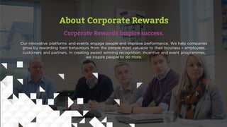 About Corporate Rewards
Corporate Rewards inspire success.
Our innovative platforms and events engage people and improve performance. We help companies
grow by rewarding best behaviours from the people most valuable to their business – employees,
customers and partners. In creating award winning recognition, incentive and event programmes,
we inspire people to do more.
 