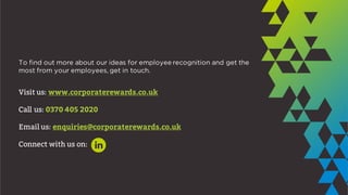 To find out more about our ideas for employee recognition and get the
most from your employees, get in touch.
Visit us: www.corporaterewards.co.uk
Call us: 0370 405 2020
Email us: enquiries@corporaterewards.co.uk
Connect with us on:
 