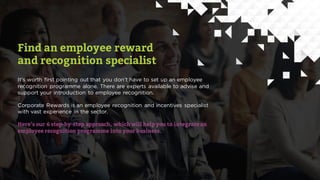 Find an employee reward
and recognition specialist
It’s worth first pointing out that you don’t have to set up an employee
recognition programme alone. There are experts available to advise and
support your introduction to employee recognition.
Corporate Rewards is an employee recognition and incentives specialist
with vast experience in the sector.
Here’s our 6 step-by-step approach, which will help you to integrate an
employee recognition programme into your business.
 