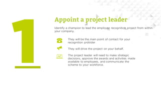 Appoint a project leader
They will be the main point of contact for your
recognition provider
They will drive the project on your behalf.
The project leader will need to make strategic
decisions, approve the awards and activities made
available to employees, and communicate the
scheme to your workforce.
Identify a champion to lead the employee recognition project from within
your company.
 