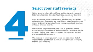 Select your staff rewards
With a growing millennial workforce and the dynamic nature of
today’s marketplace, rewards should be personal and desirable.
Cash tends to be easily frittered away and lost in an employee’s
daily outgoings. Businesses are now shifting away from giving out
money and moving towards offering more personalised, tangible,
or leisure-oriented awards.
Personal and tangible rewards, like a set of golf clubs for the
sports fan in your business, or a trip to London’s West End for the
company theatre lover, are more likely to be genuinely enjoyed
and appreciated than money.
The pleasure of winning such an award can also create that all-
important feel-good factor, as well as bring gratitude and loyalty
towards your company.
 