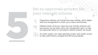 Set an approvals process for
your rewards scheme
Programme settings can include two-way visibility, which allows
staff and management to check up on status and tracking.
Different levels of access within the user friendly interface and
permissions can be given within the management team, so they
can approved claims or nominations before rewards are issued.
An online system can make reporting simple, with instant access
to data, performance, budgets and ROI accountability.
 